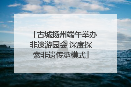 古城扬州端午举办非遗游园会 深度探索非遗传承模式