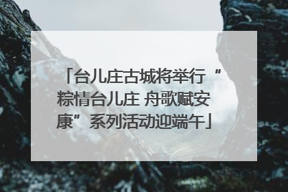 台儿庄古城将举行“粽情台儿庄 舟歌赋安康”系列活动迎端午