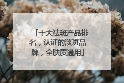 十大祛斑产品排名，认证的淡斑品牌，全肤质通用