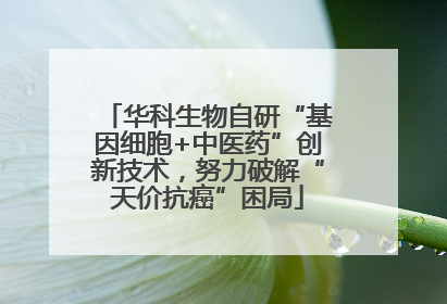华科生物自研“基因细胞+中医药”创新技术，努力破解“天价抗癌”困局
