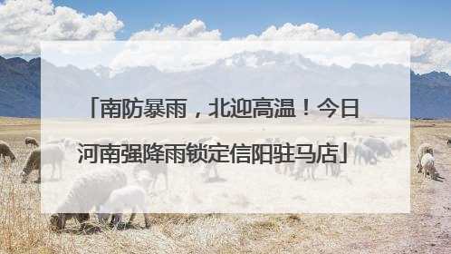 南防暴雨，北迎高温！今日河南强降雨锁定信阳驻马店