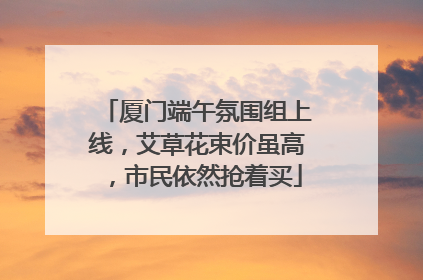 厦门端午氛围组上线，艾草花束价虽高，市民依然抢着买