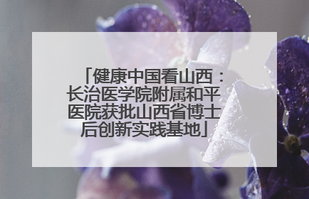 健康中国看山西：长治医学院附属和平医院获批山西省博士后创新实践基地