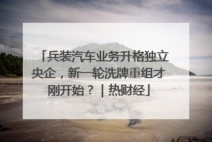 兵装汽车业务升格独立央企，新一轮洗牌重组才刚开始？｜热财经