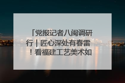 党报记者八闽调研行｜匠心深处有春雷！看福建工艺美术如何创新表达