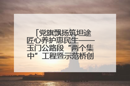 党旗飘扬筑坦途 匠心养护惠民生——玉门公路段“两个集中”工程暨示范桥创建项目圆满收官