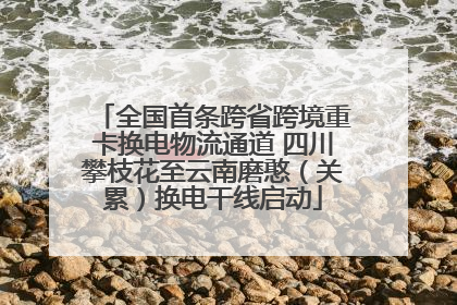 全国首条跨省跨境重卡换电物流通道 四川攀枝花至云南磨憨（关累）换电干线启动