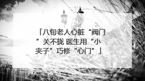 八旬老人心脏“阀门”关不拢 医生用“小夹子”巧修“心门”