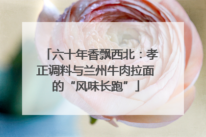 六十年香飘西北：孝正调料与兰州牛肉拉面的“风味长跑”