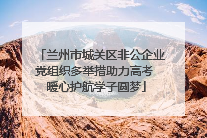 兰州市城关区非公企业党组织多举措助力高考 暖心护航学子圆梦