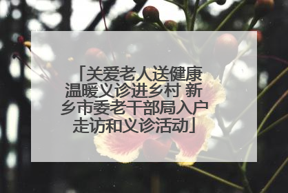 关爱老人送健康 温暖义诊进乡村 新乡市委老干部局入户走访和义诊活动