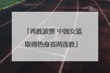 再胜波黑 中国女篮取得热身赛两连胜