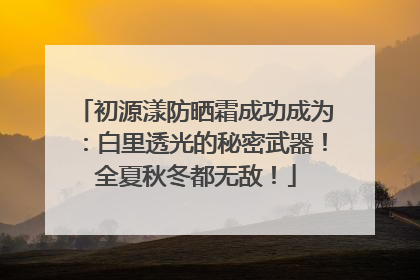 初源漾防晒霜成功成为：白里透光的秘密武器！全夏秋冬都无敌！