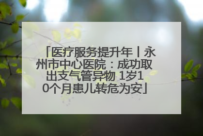 医疗服务提升年丨永州市中心医院：成功取出支气管异物 1岁10个月患儿转危为安