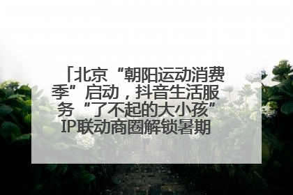 北京“朝阳运动消费季”启动，抖音生活服务“了不起的大小孩”IP联动商圈解锁暑期亲子消费新场景