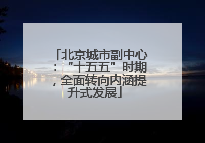 北京城市副中心：“十五五”时期，全面转向内涵提升式发展
