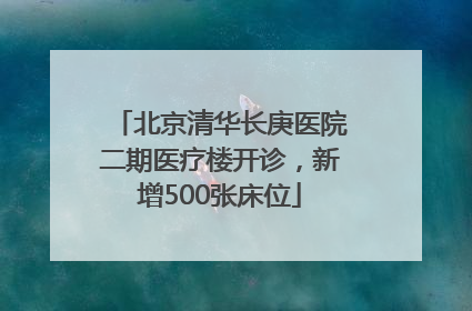 北京清华长庚医院二期医疗楼开诊，新增500张床位