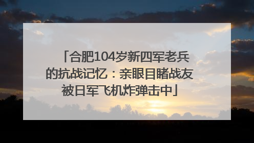 合肥104岁新四军老兵的抗战记忆：亲眼目睹战友被日军飞机炸弹击中