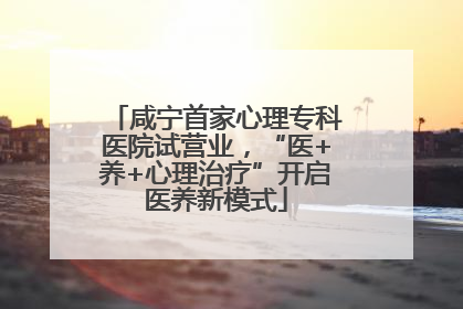 咸宁首家心理专科医院试营业，“医+养+心理治疗”开启医养新模式