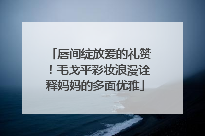 唇间绽放爱的礼赞！毛戈平彩妆浪漫诠释妈妈的多面优雅