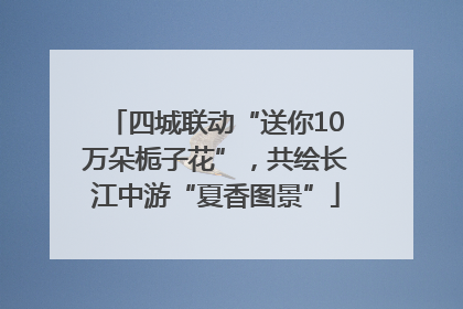 四城联动“送你10万朵栀子花”，共绘长江中游“夏香图景”