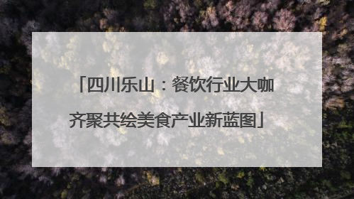 四川乐山：餐饮行业大咖齐聚共绘美食产业新蓝图