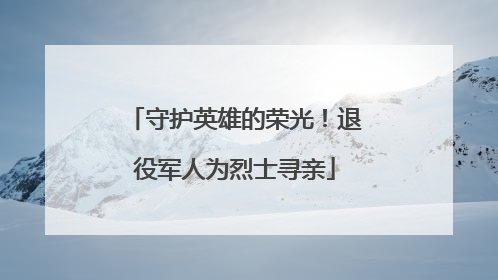 守护英雄的荣光！退役军人为烈士寻亲