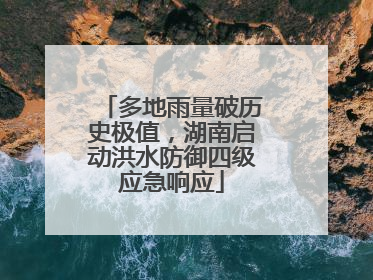 多地雨量破历史极值，湖南启动洪水防御四级应急响应