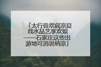 太行叠翠藏凉夏 戏水品艺享欢娱——石家庄这些出游地可消暑纳凉