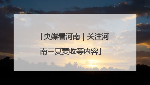 央媒看河南｜关注河南三夏麦收等内容