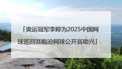 奥运冠军李婷为2025中国网球巡回赛临汾网球公开赛助兴
