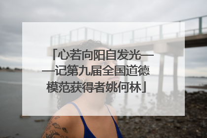 心若向阳自发光——记第九届全国道德模范获得者姚何林