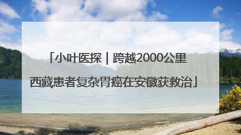 小叶医探｜跨越2000公里 西藏患者复杂胃癌在安徽获救治