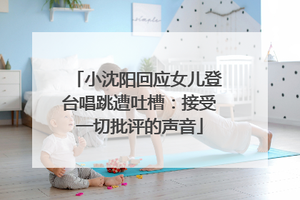 小沈阳回应女儿登台唱跳遭吐槽：接受一切批评的声音