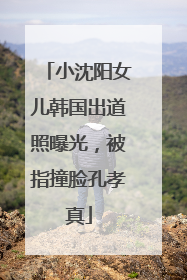 小沈阳女儿韩国出道照曝光，被指撞脸孔孝真