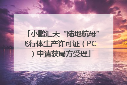 小鹏汇天“陆地航母”飞行体生产许可证（PC）申请获局方受理