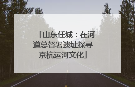 山东任城：在河道总督署遗址探寻京杭运河文化