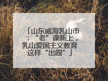 山东威海乳山市：“老”课新上，乳山爱国主义教育这样“出圈”