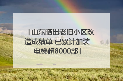 山东晒出老旧小区改造成绩单 已累计加装电梯超8000部