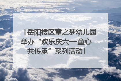 岳阳楼区童之梦幼儿园举办“欢乐庆六一·童心共传承”系列活动