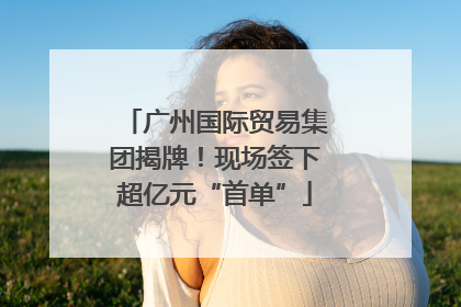 广州国际贸易集团揭牌！现场签下超亿元“首单”