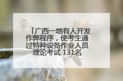 广西一地有人开发作弊程序，使考生通过特种设备作业人员理论考试 131名考生证书被撤销
