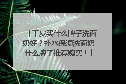干皮买什么牌子洗面奶好？补水保湿洗面奶什么牌子推荐购买！
