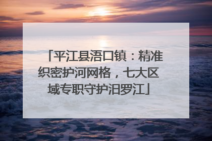 平江县浯口镇：精准织密护河网格，七大区域专职守护汨罗江