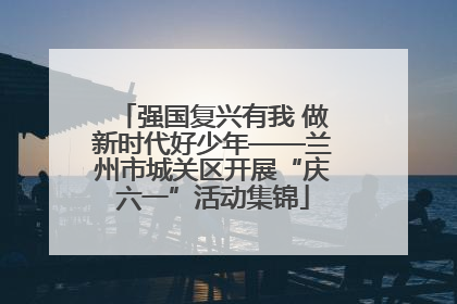 强国复兴有我 做新时代好少年——兰州市城关区开展“庆六一”活动集锦