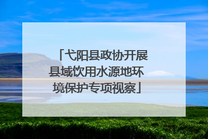弋阳县政协开展县域饮用水源地环境保护专项视察