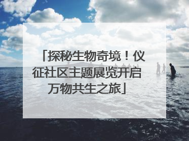 探秘生物奇境！仪征社区主题展览开启万物共生之旅
