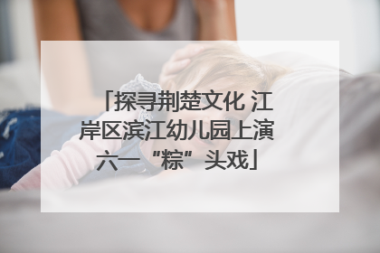 探寻荆楚文化 江岸区滨江幼儿园上演六一“粽”头戏