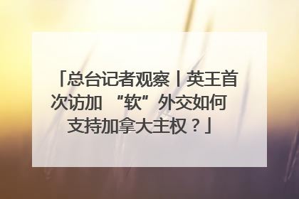 总台记者观察丨英王首次访加 “软”外交如何支持加拿大主权？
