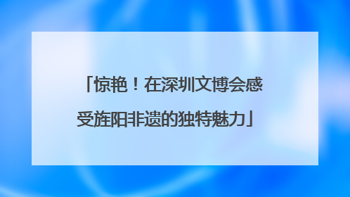惊艳！在深圳文博会感受旌阳非遗的独特魅力